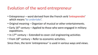 Evolution of the word entrepreneur
• Entrepreneur – word derived from the French verb ‘entreprendre’
which means ‘to undertake’.
• Original meaning – Organizer of musical or other entertainments.
• Early 16th century – Applied to those who were engaged in military
expeditions.
• In 17th century – Extended to cover civil engineering activities
• From 18th century – Refer to economic activities.
Since then, the term ‘entrepreneur’ is used in various ways and views.
 