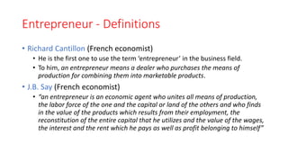 Entrepreneur - Definitions
• Richard Cantillon (French economist)
• He is the first one to use the term ‘entrepreneur’ in the business field.
• To him, an entrepreneur means a dealer who purchases the means of
production for combining them into marketable products.
• J.B. Say (French economist)
• “an entrepreneur is an economic agent who unites all means of production,
the labor force of the one and the capital or land of the others and who finds
in the value of the products which results from their employment, the
reconstitution of the entire capital that he utilizes and the value of the wages,
the interest and the rent which he pays as well as profit belonging to himself”
 