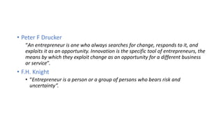 • Peter F Drucker
“An entrepreneur is one who always searches for change, responds to it, and
exploits it as an opportunity. Innovation is the specific tool of entrepreneurs, the
means by which they exploit change as an opportunity for a different business
or service”.
• F.H. Knight
• “Entrepreneur is a person or a group of persons who bears risk and
uncertainty”.
 