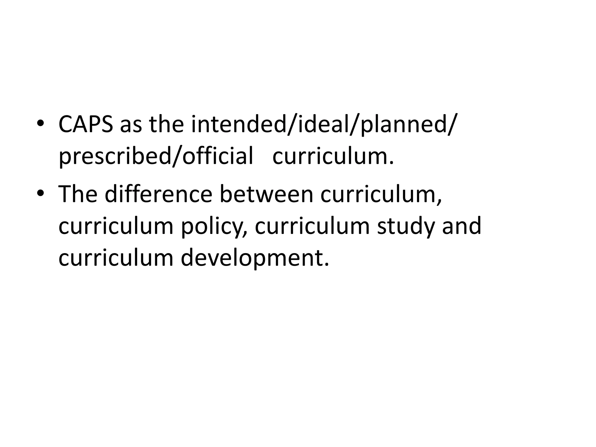 • CAPS as the intended/ideal/planned/
prescribed/official curriculum.
• The difference between curriculum,
curriculum policy, curriculum study and
curriculum development.
 