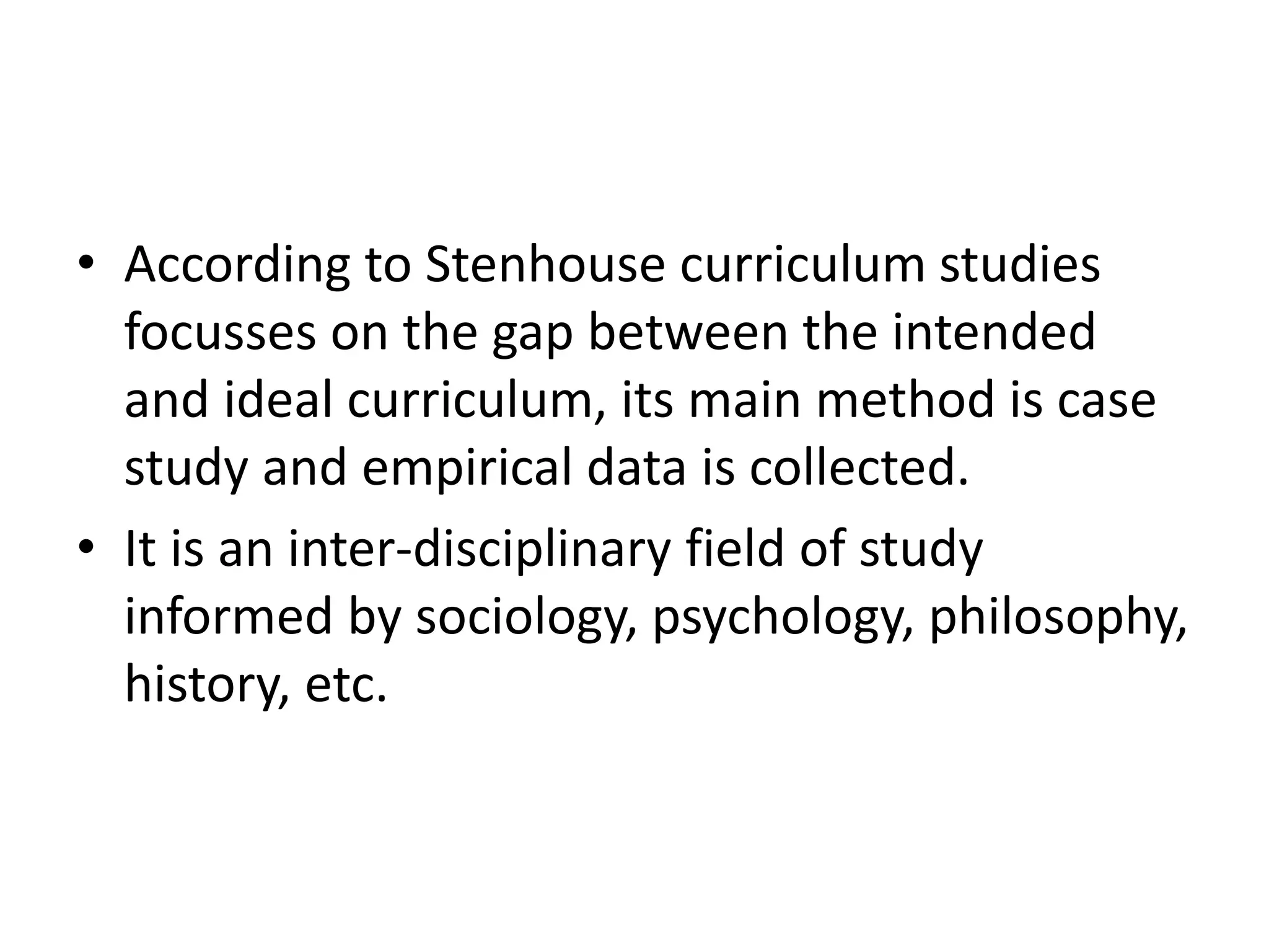 • According to Stenhouse curriculum studies
focusses on the gap between the intended
and ideal curriculum, its main method is case
study and empirical data is collected.
• It is an inter-disciplinary field of study
informed by sociology, psychology, philosophy,
history, etc.
 