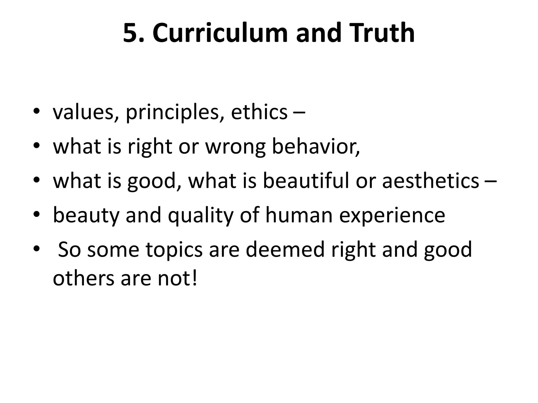 5. Curriculum and Truth
• values, principles, ethics –
• what is right or wrong behavior,
• what is good, what is beautiful or aesthetics –
• beauty and quality of human experience
• So some topics are deemed right and good
others are not!
 