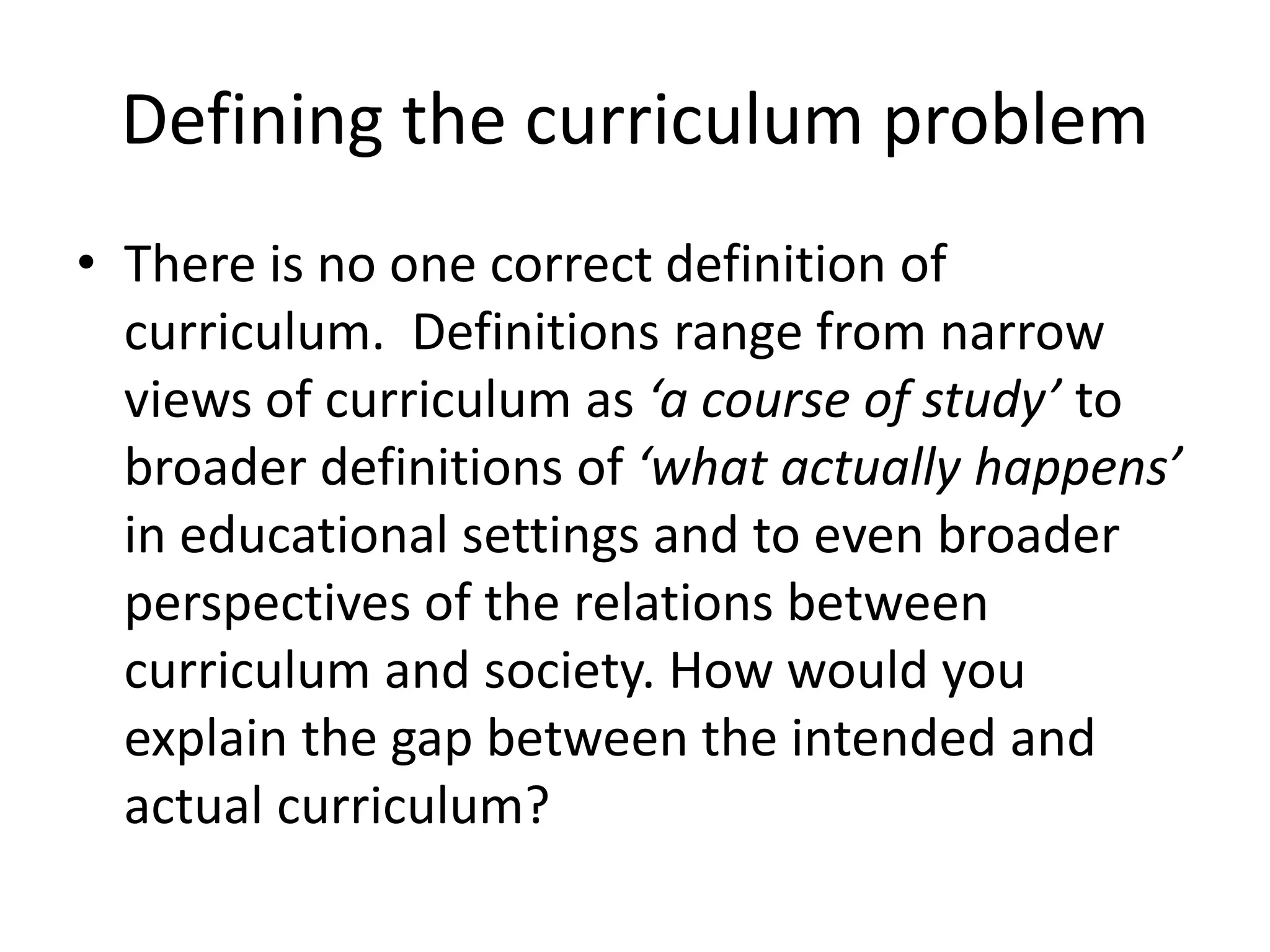 Defining the curriculum problem
• There is no one correct definition of
curriculum. Definitions range from narrow
views of curriculum as ‘a course of study’ to
broader definitions of ‘what actually happens’
in educational settings and to even broader
perspectives of the relations between
curriculum and society. How would you
explain the gap between the intended and
actual curriculum?
 