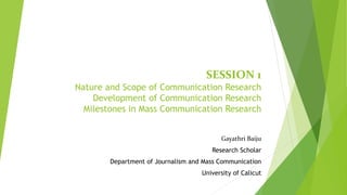 SESSION 1
Nature and Scope of Communication Research
Development of Communication Research
Milestones in Mass Communication Research
Gayathri Baiju
Research Scholar
Department of Journalism and Mass Communication
University of Calicut
 