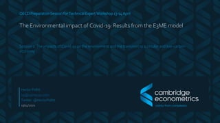 OECD Preparation Session for Technical Expert Workshop 13-14 April
The Environmental impact of Covid-19: Results from the E3ME model
Session 1: The impacts of Covid-19 on the environment and the transition to a circular and low-carbon
economy
13/04/2021
Hector Pollitt
hp@camecon.com
Twitter: @HectorPollitt
 