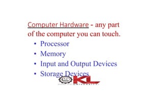 Computer Hardware - any part
of the computer you can touch.
• Processor
• Memory
• Input and Output Devices
• Storage Devices
 