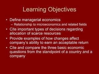 Learning Objectives
• Define managerial economics
– Relationship to microeconomics and related fields
• Cite important types of decisions regarding
allocation of scarce resources
• Provide examples of how changes affect
company’s ability to earn an acceptable return
• Cite and compare the three basic economic
questions from the standpoint of a country and a
company
 
