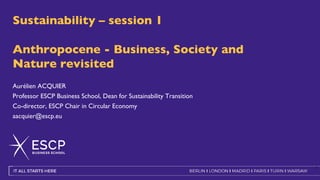 Sustainability – session 1
Anthropocene - Business, Society and
Nature revisited
Aurélien ACQUIER
Professor ESCP Business School, Dean for Sustainability Transition
Co-director, ESCP Chair in Circular Economy
aacquier@escp.eu
1
 