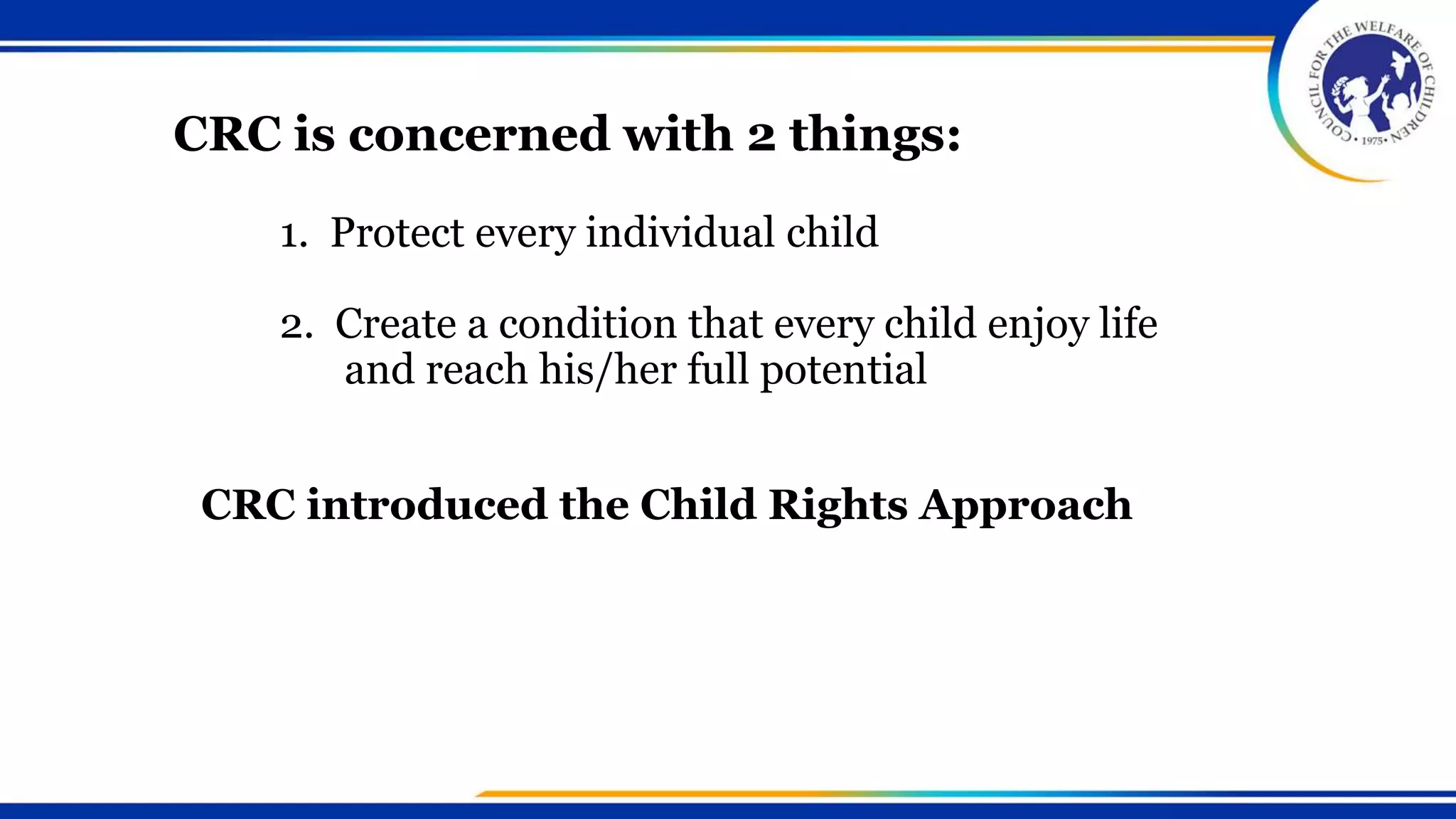 The Philippine Senate signed the
CRC on 26 January 1990 and
ratified on 21 August 1990
31st country to sign and ratify
5th in the ASIA
1. Protect every individual child
2. Create a condition that every child enjoy life
and reach his/her full potential
CRC is concerned with 2 things:
CRC introduced the Child Rights Approach
 