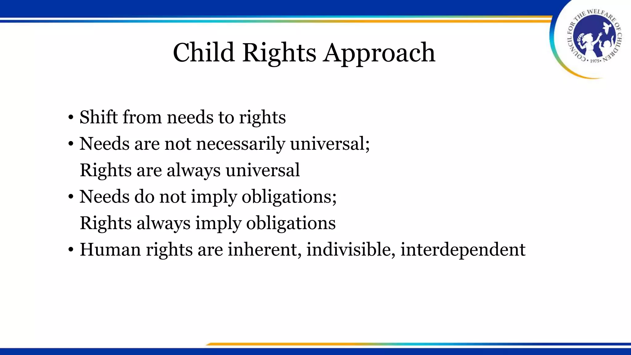 Child Rights Approach
• Shift from needs to rights
• Needs are not necessarily universal;
Rights are always universal
• Needs do not imply obligations;
Rights always imply obligations
• Human rights are inherent, indivisible, interdependent
 