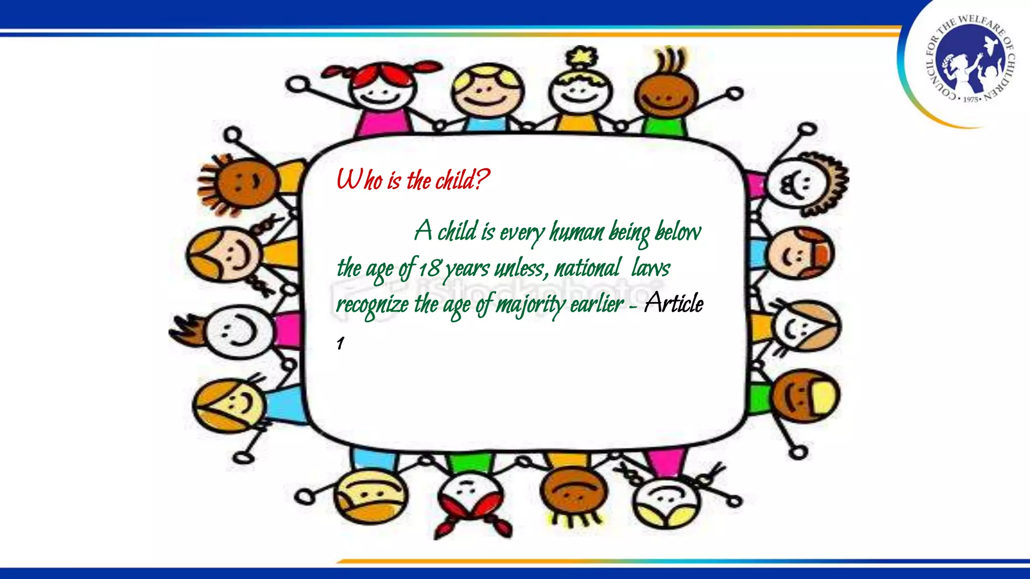 Who is the child?
A child is every human being below
the age of 18 years unless, national laws
recognize the age of majority earlier - Article
1
 