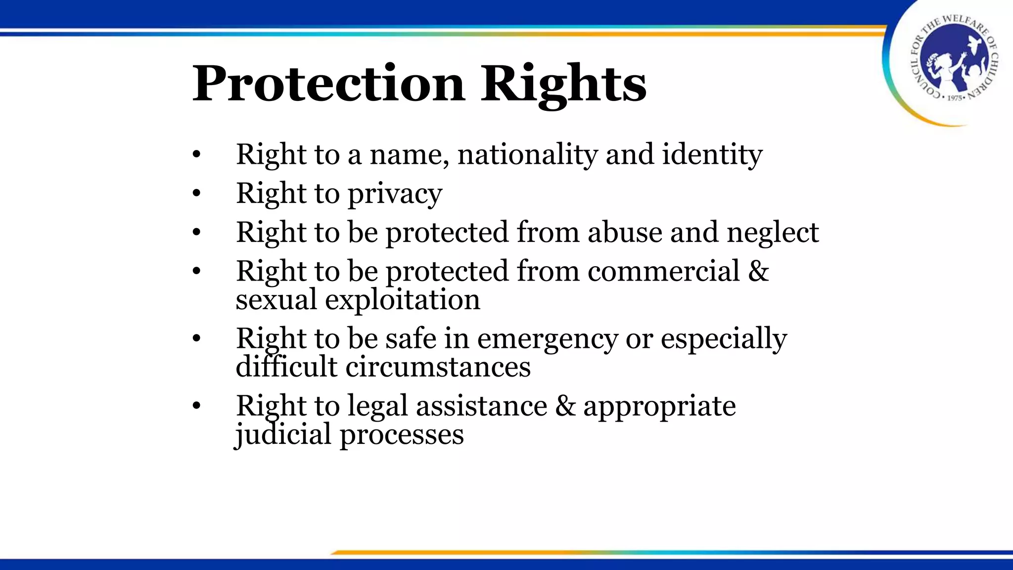 Protection Rights
• Right to a name, nationality and identity
• Right to privacy
• Right to be protected from abuse and neglect
• Right to be protected from commercial &
sexual exploitation
• Right to be safe in emergency or especially
difficult circumstances
• Right to legal assistance & appropriate
judicial processes
 
