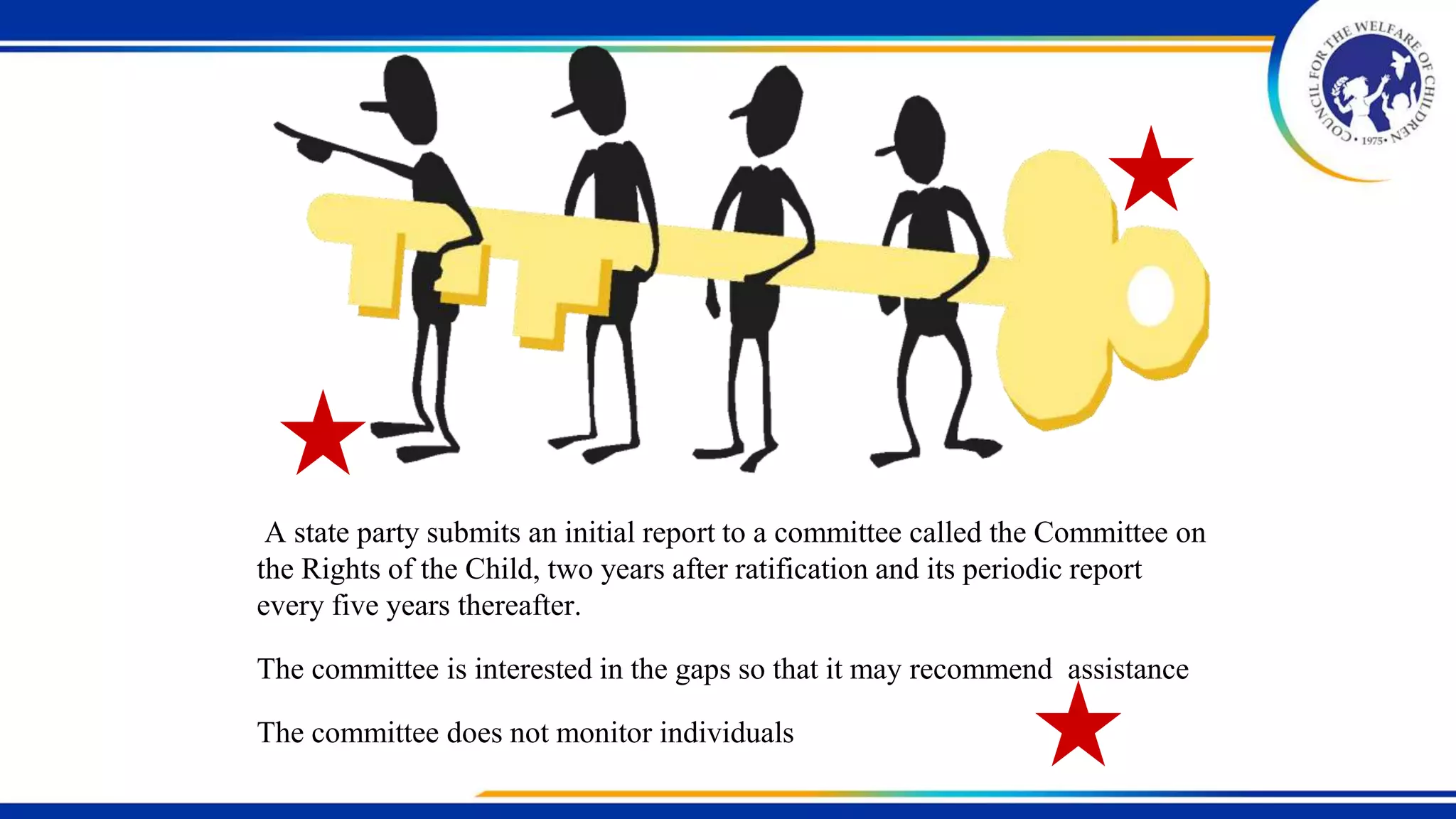 A state party submits an initial report to a committee called the Committee on
the Rights of the Child, two years after ratification and its periodic report
every five years thereafter.
The committee is interested in the gaps so that it may recommend assistance
The committee does not monitor individuals
 
