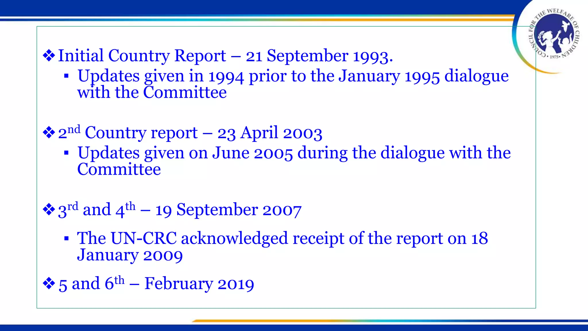❖Initial Country Report – 21 September 1993.
▪ Updates given in 1994 prior to the January 1995 dialogue
with the Committee
❖2nd Country report – 23 April 2003
▪ Updates given on June 2005 during the dialogue with the
Committee
❖3rd and 4th – 19 September 2007
▪ The UN-CRC acknowledged receipt of the report on 18
January 2009
❖5 and 6th – February 2019
 