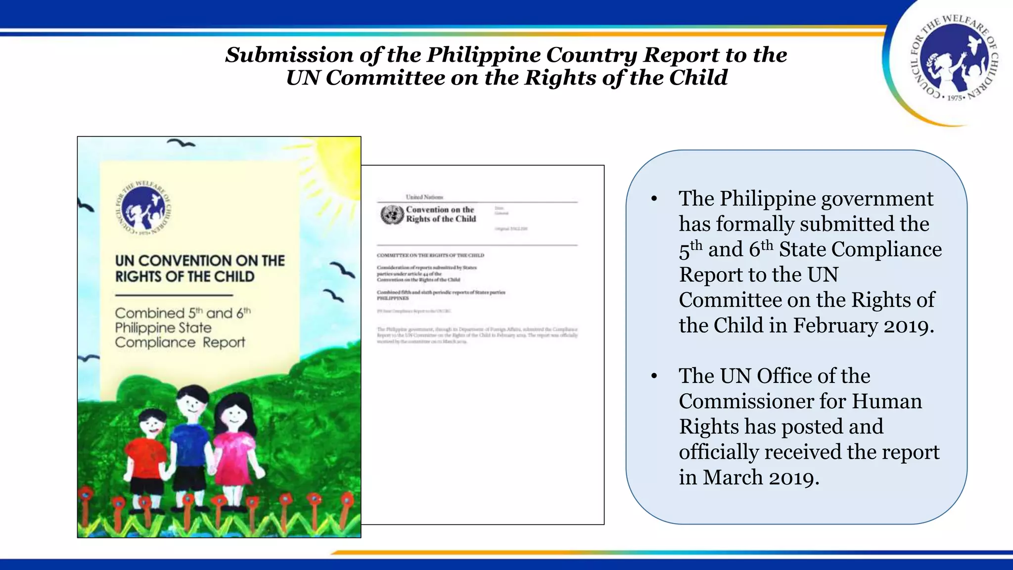 Submission of the Philippine Country Report to the
UN Committee on the Rights of the Child
• The Philippine government
has formally submitted the
5th and 6th State Compliance
Report to the UN
Committee on the Rights of
the Child in February 2019.
• The UN Office of the
Commissioner for Human
Rights has posted and
officially received the report
in March 2019.
 
