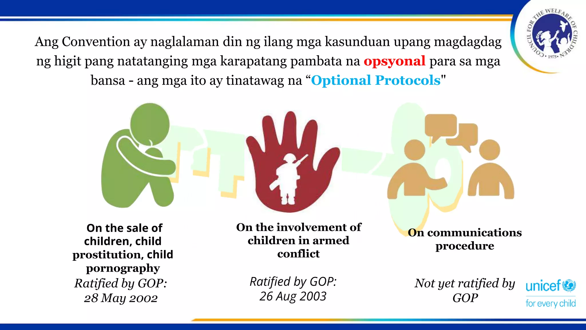 Ang Convention ay naglalaman din ng ilang mga kasunduan upang magdagdag
ng higit pang natatanging mga karapatang pambata na opsyonal para sa mga
bansa - ang mga ito ay tinatawag na “Optional Protocols"
On the sale of
children, child
prostitution, child
pornography
On the involvement of
children in armed
conflict
Ratified by GOP:
28 May 2002
On communications
procedure
Ratified by GOP:
26 Aug 2003
Not yet ratified by
GOP
 