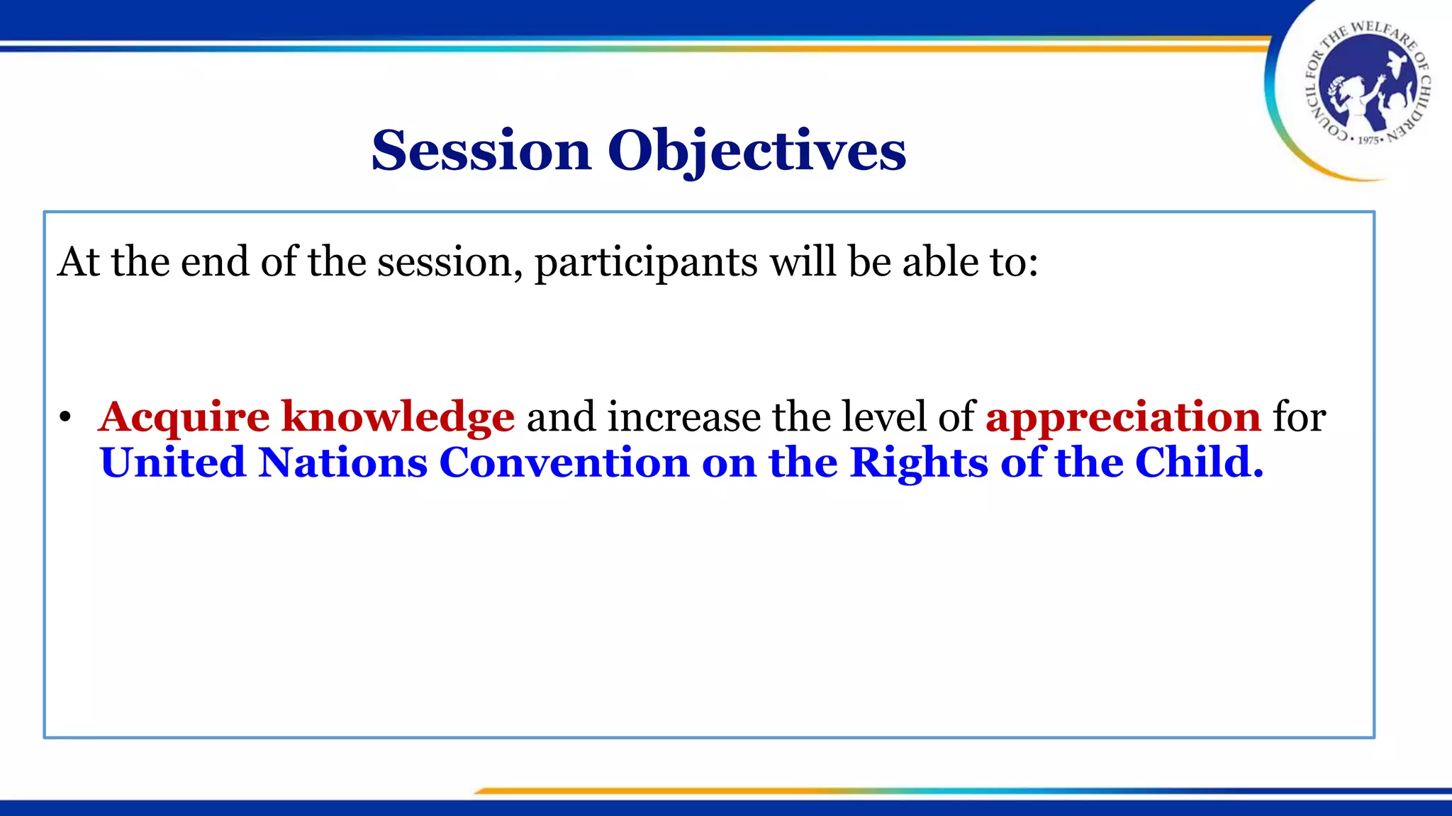 Session Objectives
At the end of the session, participants will be able to:
• Acquire knowledge and increase the level of appreciation for
United Nations Convention on the Rights of the Child.
 