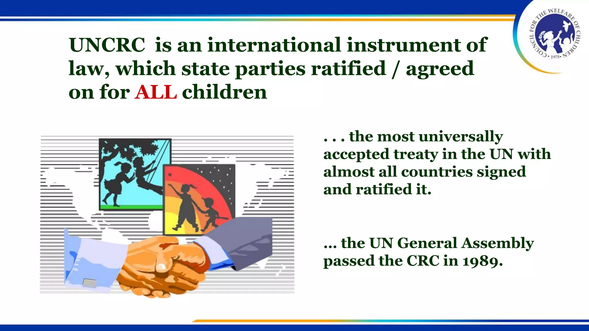 UNCRC is an international instrument of
law, which state parties ratified / agreed
on for ALL children
. . . the most universally
accepted treaty in the UN with
almost all countries signed
and ratified it.
… the UN General Assembly
passed the CRC in 1989.
 
