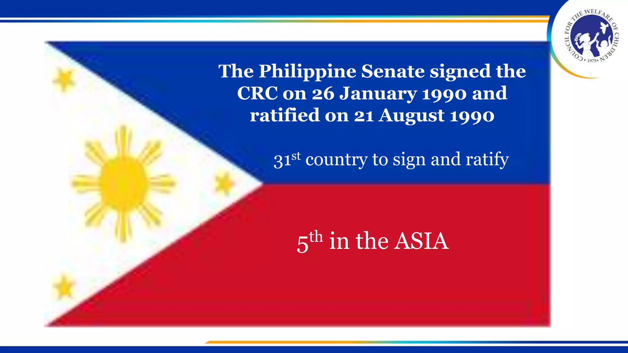 The Philippine Senate signed the
CRC on 26 January 1990 and
ratified on 21 August 1990
31st country to sign and ratify
5th in the ASIA
 