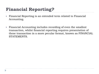 Financial Reporting?
 Financial Reporting is an extended term related to Financial
Accounting.
 Financial Accounting includes recording of even the smallest
transaction, whilst financial reporting requires presentation of
these transaction in a more pecular format, known as FINANCIAL
STATEMENTS.
 