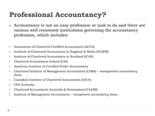 Professional Accountancy?
 Accountancy is not an easy profession or task to do and there are
various well renowned institutions governing the accountancy
profession, which includes:
 Association of Chartered Certified Accountants (ACCA)
 Institute of Chartered Accountants in England & Wales (ICAEW)
 Institute of Chartered Accountants in Scotland (ICAS)
 Chartered Accountants Ireland (CAI)
 American Institute of Certified Public Accountants
 Chartered Institute of Management Accountants (CIMA) – management accountancy
focus
 Canadian Institute of Chartered Accountants (CICA)
 CPA Australia
 Chartered Accountants Australia & Newzealand (CAANZ)
 Institute of Management Accountants – mangement accountancy focus
 