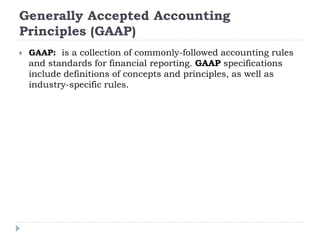 Generally Accepted Accounting
Principles (GAAP)
 GAAP: is a collection of commonly-followed accounting rules
and standards for financial reporting. GAAP specifications
include definitions of concepts and principles, as well as
industry-specific rules.
 