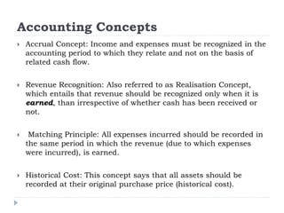 Accounting Concepts
 Accrual Concept: Income and expenses must be recognized in the
accounting period to which they relate and not on the basis of
related cash flow.
 Revenue Recognition: Also referred to as Realisation Concept,
which entails that revenue should be recognized only when it is
earned, than irrespective of whether cash has been received or
not.
 Matching Principle: All expenses incurred should be recorded in
the same period in which the revenue (due to which expenses
were incurred), is earned.
 Historical Cost: This concept says that all assets should be
recorded at their original purchase price (historical cost).
 