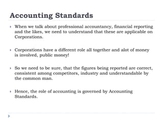 Accounting Standards
 When we talk about professional accountancy, financial reporting
and the likes, we need to understand that these are applicable on
Corporations.
 Corporations have a different role all together and alot of money
is involved, public money!
 So we need to be sure, that the figures being reported are correct,
consistent among competitors, industry and understandable by
the common man.
 Hence, the role of accounting is governed by Accounting
Standards.
 