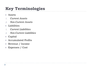 Key Terminologies
 Assets
1. Current Assets
2. Non-Current Assets
 Liabilities
1. Current Liabilities
2. Non-Current Liabilities
 Capital
 Accumulated Profits
 Revenue / Income
 Expenses / Cost
 