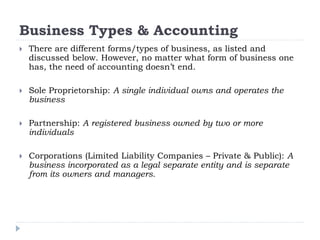 Business Types & Accounting
 There are different forms/types of business, as listed and
discussed below. However, no matter what form of business one
has, the need of accounting doesn’t end.
 Sole Proprietorship: A single individual owns and operates the
business
 Partnership: A registered business owned by two or more
individuals
 Corporations (Limited Liability Companies – Private & Public): A
business incorporated as a legal separate entity and is separate
from its owners and managers.
 