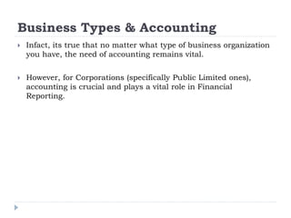 Business Types & Accounting
 Infact, its true that no matter what type of business organization
you have, the need of accounting remains vital.
 However, for Corporations (specifically Public Limited ones),
accounting is crucial and plays a vital role in Financial
Reporting.
 