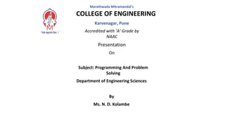 Marathwada Mitramandal’s
COLLEGE OF ENGINEERING
Karvenagar, Pune
Accredited with ‘A’ Grade by
NAAC
Presentation
On
Subject: Programming And Problem
Solving
Department of Engineering Sciences
By
Ms. N. D. Kolambe
 