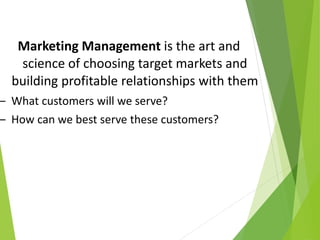 Marketing Management is the art and
science of choosing target markets and
building profitable relationships with them
– What customers will we serve?
– How can we best serve these customers?
 