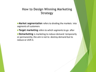How to Design Winning Marketing
Strategy
Market segmentation refers to dividing the markets into
segments of customers
Target marketing refers to which segments to go after
Demarketing is marketing to reduce demand temporarily
or permanently; the aim is not to destroy demand but to
reduce or shift it.
 