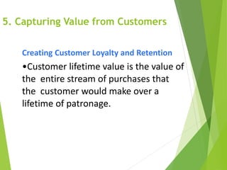 5. Capturing Value from Customers
Creating Customer Loyalty and Retention
•Customer lifetime value is the value of
the entire stream of purchases that
the customer would make over a
lifetime of patronage.
 
