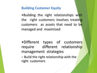 Building Customer Equity
•Building the right relationships with
the right customers involves treating
customers as assets that need to be
managed and maximized
•Different types of customers
require different relationship
management strategies
– Build the right relationship with the
right customers
 