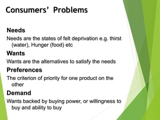 Consumers’ Problems
Needs
Needs are the states of felt deprivation e.g. thirst
(water), Hunger (food) etc
Wants
Wants are the alternatives to satisfy the needs
Preferences
The criterion of priority for one product on the
other
Demand
Wants backed by buying power, or willingness to
buy and ability to buy
 