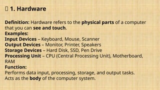 🔹 1. Hardware
Definition: Hardware refers to the physical parts of a computer
that you can see and touch.
Examples:
Input Devices – Keyboard, Mouse, Scanner
Output Devices – Monitor, Printer, Speakers
Storage Devices – Hard Disk, SSD, Pen Drive
Processing Unit – CPU (Central Processing Unit), Motherboard,
RAM
Function:
Performs data input, processing, storage, and output tasks.
Acts as the body of the computer system.
 