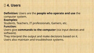 🔹 4. Users
Definition: Users are the people who operate and use the
computer system.
Examples:
Students, Teachers, IT professionals, Gamers, etc.
Function:
Users give commands to the computer (via input devices and
software).
They interpret the output and make decisions based on it.
Users also maintain and troubleshoot systems.
 