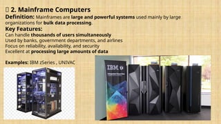🔹 2. Mainframe Computers
Definition: Mainframes are large and powerful systems used mainly by large
organizations for bulk data processing.
Key Features:
Can handle thousands of users simultaneously
Used by banks, government departments, and airlines
Focus on reliability, availability, and security
Excellent at processing large amounts of data
Examples: IBM zSeries , UNIVAC
 