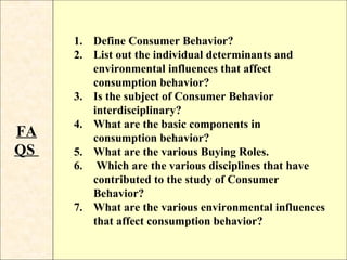 1. Define Consumer Behavior?
     2. List out the individual determinants and
        environmental influences that affect
        consumption behavior?
     3. Is the subject of Consumer Behavior
        interdisciplinary?
     4. What are the basic components in
FA      consumption behavior?
QS   5. What are the various Buying Roles.
     6. Which are the various disciplines that have
        contributed to the study of Consumer
        Behavior?
     7. What are the various environmental influences
        that affect consumption behavior?
 