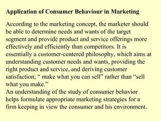 Application of Consumer Behaviour in Marketing
.

According to the marketing concept, the marketer should
be able to determine needs and wants of the target
segment and provide product and service offerings more
effectively and efficiently than competitors. It is
essentially a customer-centered philosophy, which aims at
understanding customer needs and wants, providing the
right product and service, and deriving customer
satisfaction; “ make what you can sell” rather than “sell
what you make.”
An understanding of the study of consumer behavior
helps formulate appropriate marketing strategies for a
firm keeping in view the consumer and his environment.
 
