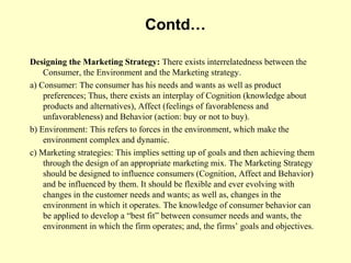 Contd…

Designing the Marketing Strategy: There exists interrelatedness between the
    Consumer, the Environment and the Marketing strategy.
a) Consumer: The consumer has his needs and wants as well as product
    preferences; Thus, there exists an interplay of Cognition (knowledge about
    products and alternatives), Affect (feelings of favorableness and
    unfavorableness) and Behavior (action: buy or not to buy).
b) Environment: This refers to forces in the environment, which make the
    environment complex and dynamic.
c) Marketing strategies: This implies setting up of goals and then achieving them
    through the design of an appropriate marketing mix. The Marketing Strategy
    should be designed to influence consumers (Cognition, Affect and Behavior)
    and be influenced by them. It should be flexible and ever evolving with
    changes in the customer needs and wants; as well as, changes in the
    environment in which it operates. The knowledge of consumer behavior can
    be applied to develop a “best fit” between consumer needs and wants, the
    environment in which the firm operates; and, the firms’ goals and objectives.
 