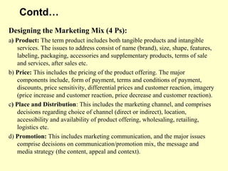 Contd…
Designing the Marketing Mix (4 Ps):
a) Product: The term product includes both tangible products and intangible
    services. The issues to address consist of name (brand), size, shape, features,
    labeling, packaging, accessories and supplementary products, terms of sale
    and services, after sales etc.
b) Price: This includes the pricing of the product offering. The major
    components include, form of payment, terms and conditions of payment,
    discounts, price sensitivity, differential prices and customer reaction, imagery
    (price increase and customer reaction, price decrease and customer reaction).
c) Place and Distribution: This includes the marketing channel, and comprises
    decisions regarding choice of channel (direct or indirect), location,
    accessibility and availability of product offering, wholesaling, retailing,
    logistics etc.
d) Promotion: This includes marketing communication, and the major issues
    comprise decisions on communication/promotion mix, the message and
    media strategy (the content, appeal and context).
 