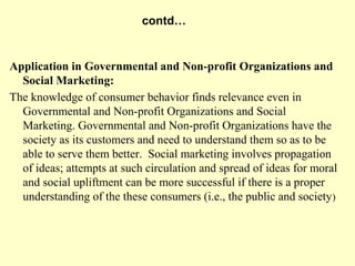 contd…


Application in Governmental and Non-profit Organizations and
  Social Marketing:
The knowledge of consumer behavior finds relevance even in
  Governmental and Non-profit Organizations and Social
  Marketing. Governmental and Non-profit Organizations have the
  society as its customers and need to understand them so as to be
  able to serve them better. Social marketing involves propagation
  of ideas; attempts at such circulation and spread of ideas for moral
  and social upliftment can be more successful if there is a proper
  understanding of the these consumers (i.e., the public and society )
 