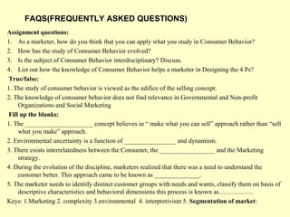 FAQS(FREQUENTLY ASKED QUESTIONS)
Assignment questions:
1. As a marketer, how do you think that you can apply what you study in Consumer Behavior?
2. How has the study of Consumer Behavior evolved?
3. Is the subject of Consumer Behavior interdisciplinary? Discuss.
4. List out how the knowledge of Consumer Behavior helps a marketer in Designing the 4 Ps?
True/false:
1. The study of consumer behavior is viewed as the edifice of the selling concept.
2. The knowledge of consumer behavior does not find relevance in Governmental and Non-profit
    Organizations and Social Marketing
Fill up the blanks:
1. The _____________________ concept believes in “ make what you can sell” approach rather than “sell
    what you make” approach.
2. Environmental uncertainty is a function of ________________ and dynamism.
3. There exists interrelatedness between the Consumer, the _________________ and the Marketing
    strategy.
4. During the evolution of the discipline, marketers realized that there was a need to understand the
    customer better. This approach came to be known as ______________.
5. The marketer needs to identify distinct customer groups with needs and wants, classify them on basis of
    descriptive characteristics and behavioral dimensions this process is known as…………….
Keys: 1.Marketing 2. complexity 3.environmental 4. interpretivism 5. Segmentation of market:
 