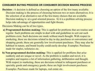 CONSUMER BUYING PROCESS OR CONSUMER DECISION MAKING PROCESS
Decision : A decision is defined as choosing an option of the few/many available.
   Decision making is the process of choosing between two or more alternatives; It is
   the selection of an alternative out of the few/many choices that are available.
   Decision making is: a) a goal oriented process. b) it is a problem solving process:
   helps take advantage of opportunities and fight threats.
Decisions Making can be of two types,
a) Programmed decision making: This is applied for problems that are routine and
   regular. Such problems are simple to deal with and guidelines to sort out such
   problems exist. Such decisions are made without much thought. With respect to
   marketing, these are decisions related to day to day purchases or convenience and
   shopping goods; these are generally low involvement purchases. They may also be
   habitual in nature, and brand loyalty could easily develop. Examples: Purchases
   made for staples, toiletaries etc.
b) Non-programmed decision making: This is applied for problems that arise
   suddenly and are unique or novel. As the problem is sudden and novel, it is
   complex and requires a lot of information gathering, deliberation and thought.
   With respect to marketing, these are decisions related to infrequent purchases or
   specialty goods and emergency goods; these are high involvement purchases.
   Examples: Purchases made for laptops, real estate etc .
 