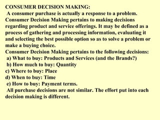 CONSUMER DECISION MAKING:
 A consumer purchase is actually a response to a problem.
Consumer Decision Making pertains to making decisions
regarding product and service offerings. It may be defined as a
process of gathering and processing information, evaluating it
and selecting the best possible option so as to solve a problem or
make a buying choice.
Consumer Decision Making pertains to the following decisions:
 a) What to buy: Products and Services (and the Brands?)
 b) How much to buy: Quantity
c) Where to buy: Place
d) When to buy: Time
 e) How to buy: Payment terms.
 All purchase decisions are not similar. The effort put into each
decision making is different.
 
