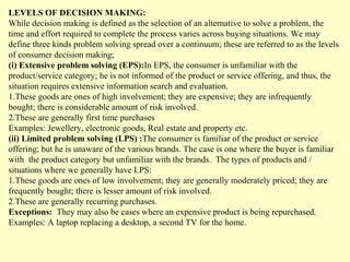 LEVELS OF DECISION MAKING:
While decision making is defined as the selection of an alternative to solve a problem, the
time and effort required to complete the process varies across buying situations. We may
define three kinds problem solving spread over a continuum; these are referred to as the levels
of consumer decision making;
(i) Extensive problem solving (EPS):In EPS, the consumer is unfamiliar with the
product/service category; he is not informed of the product or service offering, and thus, the
situation requires extensive information search and evaluation.
1.These goods are ones of high involvement; they are expensive; they are infrequently
bought; there is considerable amount of risk involved.
2.These are generally first time purchases
Examples: Jewellery, electronic goods, Real estate and property etc.
(ii) Limited problem solving (LPS) :The consumer is familiar of the product or service
offering; but he is unaware of the various brands. The case is one where the buyer is familiar
with the product category but unfamiliar with the brands. The types of products and /
situations where we generally have LPS:
1.These goods are ones of low involvement; they are generally moderately priced; they are
frequently bought; there is lesser amount of risk involved.
2.These are generally recurring purchases.
Exceptions: They may also be cases where an expensive product is being repurchased.
Examples: A laptop replacing a desktop, a second TV for the home.
 