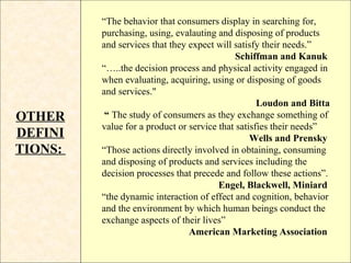 “The behavior that consumers display in searching for,
         purchasing, using, evalauting and disposing of products
         and services that they expect will satisfy their needs.”
                                             Schiffman and Kanuk
         “…..the decision process and physical activity engaged in
         when evaluating, acquiring, using or disposing of goods
         and services."
                                                   Loudon and Bitta
OTHER     “ The study of consumers as they exchange something of
         value for a product or service that satisfies their needs”
DEFINI                                           Wells and Prensky
TIONS:   “Those actions directly involved in obtaining, consuming
         and disposing of products and services including the
         decision processes that precede and follow these actions”.
                                        Engel, Blackwell, Miniard
         “the dynamic interaction of effect and cognition, behavior
         and the environment by which human beings conduct the
         exchange aspects of their lives”
                                American Marketing Association
 